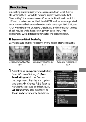 Page 157133
Bracketing automatically varies exposure, flash level, Active 
D -L ighting (ADL), or white balance slightly with each shot, 
“bracketing” the current value.
 Choose in situations in which it is 
difficult to set exposure, flash level (i-TTL and, where supported, 
auto aperture flash control modes only; see pages 194, 331, and 
430), white balance, or Active D-Lighting and there is not time to 
check results and adjust settings with each shot, or to 
experiment with different settings for the same...