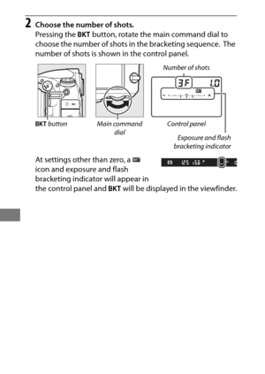 Page 158134
2Choose the number of shots.
Pressing the D button, rotate the main command dial to 
choose the number of shots in the bracketing sequence.
 The 
number of shots is shown in the control panel.
At settings other than zero, a  M 
icon and exposure and flash 
bracketing indicator will appear in 
the control panel and  D will be displayed in the viewfinder.
Number of shots
Control panel Exposure and flash
bracketing indicator
Main command 
dial
D
 button 