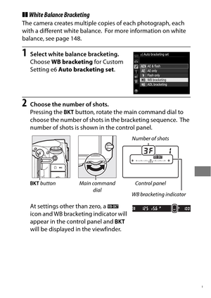 Page 163139
❚❚White Balance Bracketing
The camera creates multiple copies of each photograph, each 
with a different white balance.
 For more information on white 
balance, see page 148.
1Select white balance bracketing.
Choose  WB bracketing  for Custom 
Setting e6  Auto bracketing set .
2Choose the number of shots.
Pressing the D button, rotate the main command dial to 
choose the number of shots in the bracketing sequence.
 The 
number of shots is shown in the control panel.
At settings other than zero, a  W...