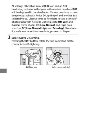 Page 168144
At settings other than zero, a d icon and an ADL 
bracketing indicator will appear in the control panel and  D 
will be displayed in the viewfinder.
 Choose two shots to take 
one photograph with Active D-Lighting off and another at a 
selected value.
 Choose three to five shots to take a series of 
photographs with Active D-Lighting set to  Off, Low , and 
Normal  (three shots),  Off, Low , Normal , and High (four 
shots), or  Off, Low , Normal , High , and Extra high  (five shots).
 
If you choose...