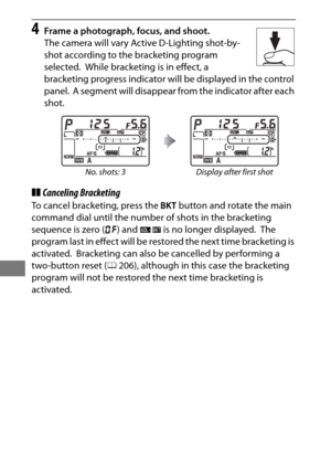 Page 170146
4Frame a photograph, focus, and shoot.
The camera will vary Active D-Lighting shot-by-
shot according to the bracketing program 
selected.
 While bracketing is in effect, a 
bracketing progress indicator will be displayed in the control 
panel.
 A segment will disappear from the indicator after each 
shot.
❚❚ Canceling Bracketing
To cancel bracketing, press the  D button and rotate the main 
command dial until the number of shots in the bracketing 
sequence is zero ( r) and  d is no longer...