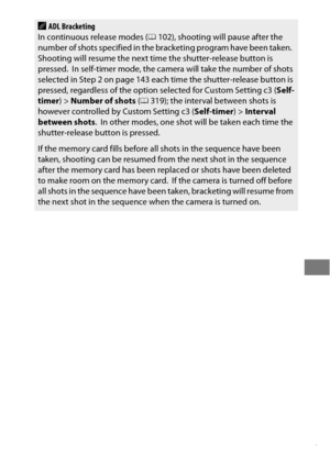 Page 171147
AADL Bracketing
In continuous release modes ( 0102), shooting will pause after the 
number of shots specified in the br acketing program have been taken.
 Shooting will resume the next time the shutter-release button is 
pressed. In self-timer mode, the camera  will take the number of shots 
selected in Step 2 on page 143 each  time the shutter-release button is 
pressed, regardless of the option selected for Custom Setting c3 ( Self-
timer )> Number of shots  (0 319); the interval between shots is...