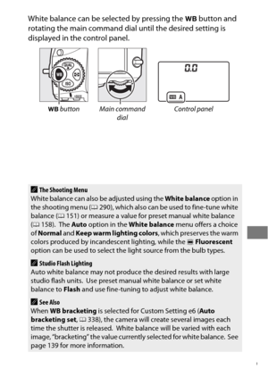 Page 173149
White balance can be selected by pressing the U button and 
rotating the main command dial until the desired setting is 
displayed in the control panel.
U  button Main command 
dialControl panel
AThe Shooting Menu
White balance can also be adjusted using the  White balance option in 
the shooting menu ( 0290), which also can be used to fine-tune white 
balance ( 0151) or measure a value for preset manual white balance 
( 0 158).
 The  Auto  option in the  White balance  menu offers a choice 
of...