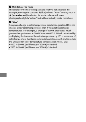 Page 178154
AWhite Balance Fine-Tuning
The colors on the fine-tuning axes are relative, not absolute. For 
example, moving the cursor to  B (blue) when a “warm” setting such as 
J  (Incandescent ) is selected for white balance will make 
photographs slightly “colder” but will not actually make them blue.
A“Mired”
Any given change in color temperature produces a greater difference 
in color at low color temperatures than it would at higher color 
temperatures.
 For example, a change of 1000 K produces a much...