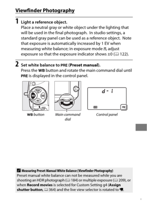 Page 183159
Viewfinder Photography
1Light a reference object.
Place a neutral gray or white object under the lighting that 
will be used in the final photograph.
 In studio settings, a 
standard gray panel can be used as a reference object.
 Note 
that exposure is automatically increased by 1 EV when 
measuring white balance; in exposure mode  h, adjust 
exposure so that the exposure indicator shows ±0 ( 0122).
2Set white balance to  L (Preset manual ).
Press the  U button and rotate the main command dial until...