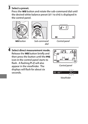 Page 184160
3Select a preset.
Press the U button and rotate the sub-command dial until 
the desired white balance preset (d-1 to d-6) is displayed in 
the control panel.
4Select direct measurement mode.
Release the  U button briefly and 
then press the button until the  L 
icon in the control panel starts to 
flash.
 A flashing  D will also 
appear in the viewfinder.
 The 
displays will flash for about six 
seconds.
U  button Sub-command
dialControl panel
Control panel
Viewfinder 