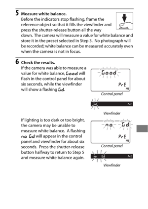 Page 185161
5Measure white balance.
Before the indicators stop flashing, frame the 
reference object so that it fills the viewfinder and 
press the shutter-release button all the way 
down.
 The camera will measure a value for white balance and 
store it in the preset selected in Step 3.
 No photograph will 
be recorded; white balance can be measured accurately even 
when the camera is not in focus.
6Check the results.
If the camera was able to measure a 
value for white balance,  C will 
flash in the control...