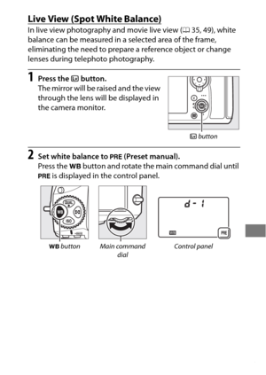 Page 187163
Live View (Spot White Balance)
In live view photography and movie live view (035, 49), white 
balance can be measured in a selected area of the frame, 
eliminating the need to prepare a reference object or change 
lenses during telephoto photography.
1Press the  a button.
The mirror will be raised and the view 
through the lens will be displayed in 
the camera monitor.
2Set white balance to  L (Preset manual).
Press the  U button and rotate the main command dial until 
L  is displayed in the control...