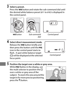 Page 188164
3Select a preset.
Press the U button and rotate the sub-command dial until 
the desired white balance preset (d-1 to d-6) is displayed in 
the control panel.
4Select direct measurement mode.
Release the  U button briefly and 
then press the button until the  L 
icon in the control panel starts to 
flash.
 A spot white balance target 
( r ) will be displayed at the selected 
focus point.
5Position the target over a white or grey area.
While  L flashes in the display, use 
the multi selector to...