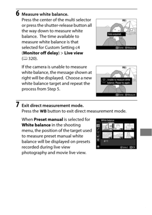 Page 189165
6Measure white balance.
Press the center of the multi selector 
or press the shutter-release button all 
the way down to measure white 
balance.
 The time available to 
measure white balance is that 
selected for Custom Setting c4 
( Monitor off delay )> Live view  
( 0 320).
If the camera is unable to measure 
white balance, the message shown at 
right will be displayed.
 Choose a new 
white balance target and repeat the 
process from Step 5.
7Exit direct measurement mode.
Press the  U button to...