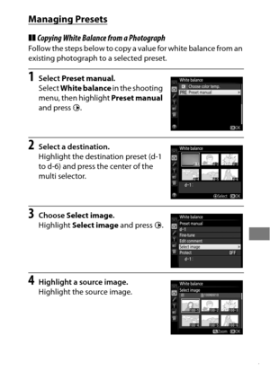 Page 191167
Managing Presets
❚❚Copying White Balance from a Photograph
Follow the steps below to copy a value for white balance from an 
existing photograph to a selected preset.
1Select  Preset manual .
Select  White balance  in the shooting 
menu, then highlight  Preset manual 
and press  2.
2Select a destination.
Highlight the destination preset (d-1 
to d-6) and press the center of the 
multi selector.
3Choose  Select image .
Highlight  Select image  and press 2.
4Highlight a source image.
Highlight the...