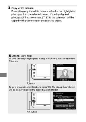 Page 192168
5Copy white balance.
Press J to copy the white balance value for the highlighted 
photograph to the selected preset.
 If the highlighted 
photograph has a comment ( 0375), the comment will be 
copied to the comment for the selected preset.
AChoosing a Source Image
To view the image highlighted in Step 4 full frame, press and hold the 
X  button.
X button
To view images in other locations, press  W. The dialog shown below 
will be displayed; select th e desired card and folder.
W button 
