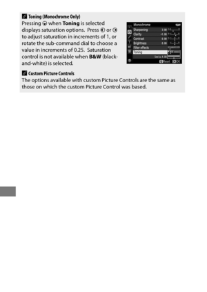 Page 200176
AToning (Monochrome Only)
Pressing  3 when  Toning  is selected 
displays saturation options.
 Press  4 or  2 
to adjust saturation in increments of 1, or 
rotate the sub-command dial to choose a 
value in increments of 0.25.
 Saturation 
control is not available when  B&W (black-
and-white) is selected.
ACustom Picture Controls
The options available with custom Picture Controls are the same as 
those on which the custom Picture Control was based. 