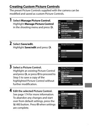 Page 201177
Creating Custom Picture Controls
The preset Picture Controls supplied with the camera can be 
modified and saved as custom Picture Controls.
1Select Manage Picture Control .
Highlight  Manage Picture Control  
in the shooting menu and press 2.
2Select  Save/edit .
Highlight  Save/edit  and press  2.
3Select a Picture Control.
Highlight an existing Picture Control 
and press  2, or press  J to proceed to 
Step 5 to save a copy of the 
highlighted Picture Control without 
further modification.
4Edit...