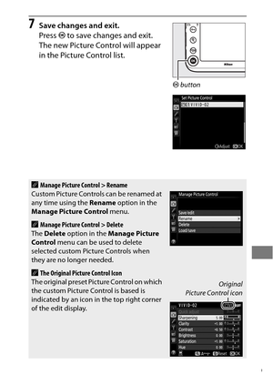 Page 203179
7Save changes and exit.
Press J to save changes and exit.
 
The new Picture Control will appear 
in the Picture Control list.
AManage Picture Control > Rename
Custom Picture Controls can be renamed at 
any time using the  Rename option in the 
Manage Picture Control  menu.
AManage Picture Control > Delete
The  Delete  option in the  Manage Picture 
Control  menu can be used to delete 
selected custom Picture Controls when 
they are no longer needed.
AThe Original Picture Control Icon
The original...