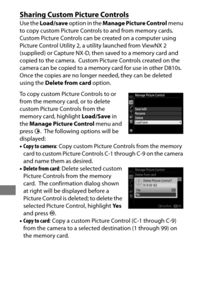 Page 204180
Sharing Custom Picture Controls
Use the Load/save  option in the  Manage Picture Control  menu 
to copy custom Picture Controls to and from memory cards.
 
Custom Picture Controls can be created on a computer using 
Picture Control Utility 2, a utility launched from ViewNX 2 
(supplied) or Capture NX-D, then saved to a memory card and 
copied to the camera.
 Custom Picture Controls created on the 
camera can be copied to a memory card for use in other D810s.
 
Once the copies are no longer needed,...