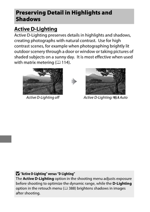 Page 206182
Active D-Lighting
Active D-Lighting preserves details in highlights and shadows, 
creating photographs with natural contrast.
 Use for high 
contrast scenes, for example when photographing brightly lit 
outdoor scenery through a door or  window or taking pictures of 
shaded subjects on a sunny day.
 It is most effective when used 
with matrix metering ( 0114).
Preserving Detail  in Highlights and 
Shadows
Active D-Lighting off Active D-Lighting:  YAuto
D“Active D-Lighting” versus “D-Lighting”
The...