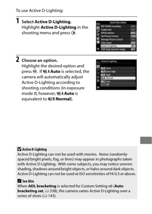 Page 207183
To use Active D-Lighting:
1Select Active D-Lighting .
Highlight  Active D-Lighting  in the 
shooting menu and press  2.
2Choose an option.
Highlight the desired option and 
press J.
 If Y Auto  is selected, the 
camera will automatically adjust 
Active D-Lighting according to 
shooting conditions (in exposure 
mode  h, however,  YAuto  is 
equivalent to  QNormal ).
DActive D-Lighting
Active D-Lighting can not be used with movies. Noise (randomly-
spaced bright pixels, fog, or lines) may appear in...