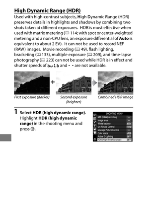 Page 208184
High Dynamic Range (HDR)
Used with high-contrast subjects, High  Dynamic  Range (HDR) 
preserves details in highlights and shadows by combining two 
shots taken at different exposures.
 HDR is most effective when 
used with matrix metering ( 0114; with spot or center-weighted 
metering and a non-CPU lens, an exposure differential of  Auto is 
equivalent to about 2 EV ).
 It can not be used to record NEF 
(RAW ) images.
 Movie recording ( 049), flash lighting, 
bracketing ( 0133), multiple exposure (...