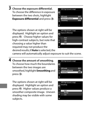 Page 210186
3Choose the exposure differential.
To choose the difference in exposure 
between the two shots, highlight 
Exposure differential and press 2.
The options shown at right will be 
displayed.
 Highlight an option and 
press  J.
 Choose higher values for 
high-contrast subjects, but note that 
choosing a value higher than 
required may not produce the 
desired results; if  Auto is selected, the 
camera will automatically adjust exposure to suit the scene.
4Choose the amount of smoothing.
To choose how...