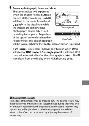 Page 211187
5Frame a photograph, focus, and shoot.
The camera takes two exposures 
when the shutter-release button is 
pressed all the way down.
 l y  
will flash in the control panel and 
l u in the viewfinder while 
the images are combined; no 
photographs can be taken until 
recording is complete.
 Regardless 
of the option currently selected for 
release mode, only one photograph 
will be taken each time the shutter-release button is pressed.
If  On (series)  is selected, HDR will only turn off when  Off is...