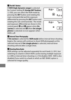 Page 212188
AThe D  Button
If  HDR (high dynamic range)  is selected 
for Custom Setting f8 ( Assign BKT button; 
0 350), you can select the HDR mode by 
pressing the  D button and rotating the 
main command dial and the exposure 
differential by pressing the  D button and 
rotating the sub-command dial.
 The mode 
and exposure differential are shown in the 
control panel:  y and  F appear when  On 
(series)  is selected and  y when  On (single 
photo)  is selected; no  icon appears when 
HDR is off.
AInterval...