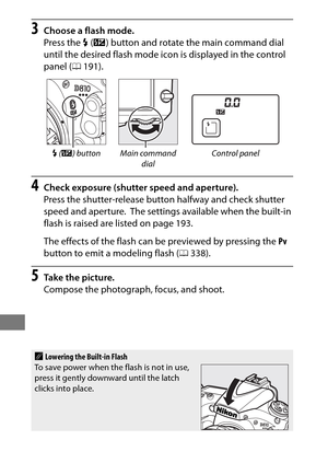 Page 214190
3Choose a flash mode.
Press the M (Y ) button and rotate the main command dial 
until the desired flash mode icon is displayed in the control 
panel ( 0191).
4Check exposure (shutter speed and aperture).
Press the shutter-release button halfway and check shutter 
speed and aperture.
 The settings available when the built-in 
flash is raised are listed on page 193.
The effects of the flash can be previewed by pressing the  Pv 
button to emit a modeling flash ( 0338).
5Ta k e  t h e  p i c t u r e....