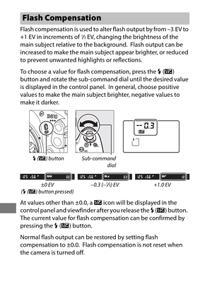 Page 220196
Flash compensation is used to alter flash output by from –3 EV to 
+1 EV in increments of 1/3EV, changing the brightness of the 
main subject relative to the background.
 Flash output can be 
increased to make the main subject appear brighter, or reduced 
to prevent unwanted highlights or reflections.
To choose a value for flash compensation, press the  M (Y ) 
button and rotate the sub-command dial until the desired value 
is displayed in the control panel.
 In general, choose positive 
values to...