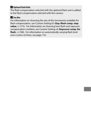 Page 221197
AOptional Flash Units
The flash compensation selected with  the optional flash unit is added 
to the flash compensation selected with the camera.
ASee Also
For information on choosing the size of the increments available for 
flash compensation, see Custom Setting b3 ( Exp./flash comp. step 
value , 0 315).
 For information on choosing how flash and exposure 
compensation combine, see Custom Setting e4 ( Exposure comp. for 
flash , 0 338).
 For information on automatically varying flash level 
over a...