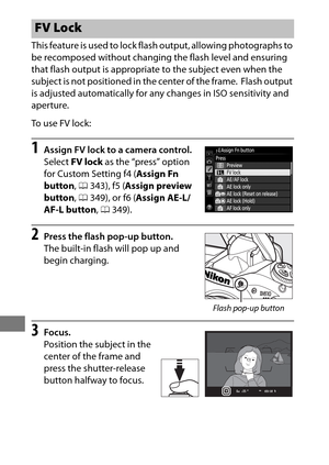 Page 222198
This feature is used to lock flash output, allowing photographs to 
be recomposed without changing the flash level and ensuring 
that flash output is appropriate to the subject even when the 
subject is not positioned in the center of the frame.
 Flash output 
is adjusted automatically for any changes in ISO sensitivity and 
aperture.
To  u s e  F V  l o c k :
1Assign FV lock to a camera control.
Select  FV lock  as the “press” option 
for Custom Setting f4 ( Assign Fn 
button , 0 343), f5 ( Assign...