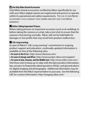 Page 24xxii
DUse Only Nikon Brand Accessories
Only Nikon brand accessories certif ied by Nikon specifically for use 
with your Nikon digital camera are engineered and proven to operate 
within its operational and safety requirements.
 THE USE OF NON-NIKON ACCESSORIES COULD DAMAGE YOUR CAMERA AND MAY VOID YOUR NIKON WARRANTY.
ABefore Taking Important Pictures
Before taking pictures on importan t occasions (such as at weddings or 
before taking the camera on a trip), take a test shot to ensure that the 
camera is...