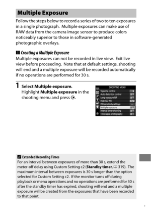 Page 233209
Follow the steps below to record a series of two to ten exposures 
in a single photograph.
 Multiple exposures can make use of 
RAW data from the camera image sensor to produce colors 
noticeably superior to those in software-generated 
photographic overlays.
❚❚ Creating a Multiple Exposure
Multiple exposures can not be recorded in live view. Exit live 
view before proceeding.
 Note that at default settings, shooting 
will end and a multiple exposure wi ll be recorded automatically 
if no operations...