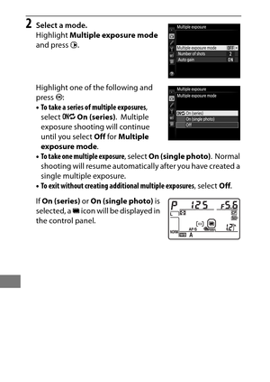Page 234210
2Select a mode.
Highlight Multiple exposure mode  
and press  2.
Highlight one of the following and 
press  J:
• To take a series of multiple exposures , 
select  0On (series) .
 Multiple 
exposure shooting will continue 
until you select  Off for  Multiple 
exposure mode .
• To take one multiple exposure , select On (single photo) .
 Normal 
shooting will resume automatically after you have created a 
single multiple exposure.
• To exit without creating additional multiple exposures , select Off.
If...