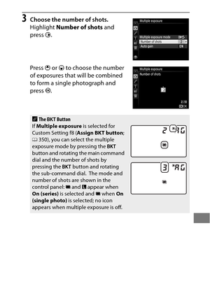 Page 235211
3Choose the number of shots.
Highlight Number of shots  and 
press  2.
Press  1 or  3 to choose the number 
of exposures that will be combined 
to form a single photograph and 
press  J.
AThe  D  Button
If  Multiple exposure  is selected for 
Custom Setting f8 ( Assign BKT button ; 
0 350), you can select the multiple 
exposure mode by pressing the  D 
button and rotating the main command 
dial and the number of shots by 
pressing the  D button and rotating 
the sub-command dial.
 The mode and...