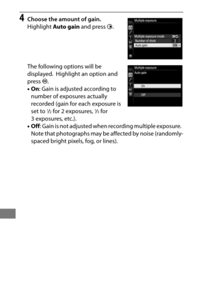 Page 236212
4Choose the amount of gain.
Highlight Auto gain  and press  2.
The following options will be 
displayed.
 Highlight an option and 
press  J.
• On : Gain is adjusted according to 
number of exposures actually 
recorded (gain for each exposure is 
set to 
1/2 for 2 exposures, 1/3 for 
3 exposures, etc.).
• Off : Gain is not adjusted when  recording multiple exposure.
 
Note that photographs may be affected by noise (randomly-
spaced bright pixels, fog, or lines). 