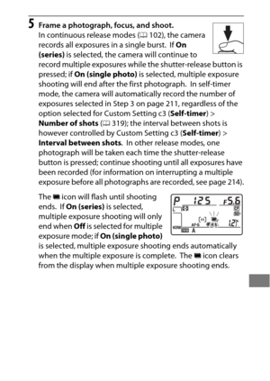 Page 237213
5Frame a photograph, focus, and shoot.
In continuous release modes (0102), the camera 
records all exposures in a single burst.
 If  On 
(series)  is selected, the camera will continue to 
record multiple exposures while the shutter-release button is 
pressed; if  On (single photo)  is selected, multiple exposure 
shooting will end after the first photograph.
 In self-timer 
mode, the camera will automatically record the number of 
exposures selected in Step 3 on page 211, regardless of the 
option...