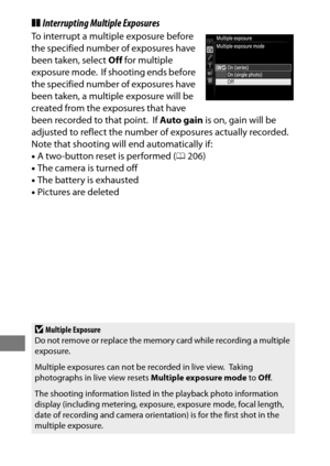 Page 238214
❚❚Interrupting Multiple Exposures
To interrupt a multiple exposure before 
the specified number of exposures have 
been taken, select  Off for multiple 
exposure mode.
 If shooting ends before 
the specified number of exposures have 
been taken, a multiple exposure will be 
created from the exposures that have 
been recorded to that point.
 If  Auto gain  is on, gain will be 
adjusted to reflect the number of exposures actually recorded.
 
Note that shooting will end automatically if:
• A two-button...