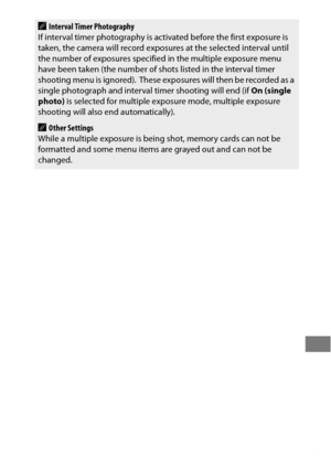 Page 239215
AInterval Timer Photography
If interval timer photography is acti vated before the first exposure is 
taken, the camera will record exposures at the selected interval until 
the number of exposures specified  in the multiple exposure menu 
have been taken (the number of shots listed in the interval timer 
shooting menu is ignored).
 These exposures will then be recorded as a 
single photograph and interval  timer shooting will end (if On (single 
photo)  is selected for multiple exposure mode,...