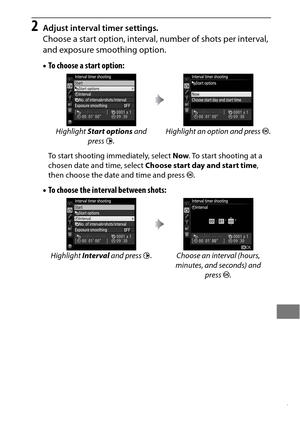 Page 241217
2Adjust interval timer settings.
Choose a start option, interval, number of shots per interval, 
and exposure smoothing option.
•To choose a start option:
To start shooting immediately, select  Now. To start shooting at a 
chosen date and time, select  Choose start day and start time , 
then choose the date and time and press  J.
•To choose the interval between shots:
Highlight  Start options  and 
press  2. Highlight an option and press 
J.
Highlight  Interval and press  2. Choose an interval...