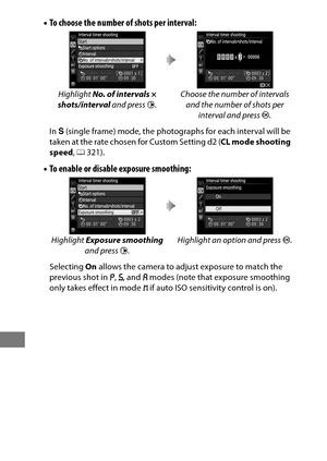 Page 242218
•To choose the number of shots per interval:
In  S (single frame) mode, the photographs for each interval will be 
taken at the rate chosen for Custom Setting d2 ( CL mode shooting 
speed , 0 321).
•To enable or disabl e exposure smoothing:
Selecting On allows the camera to adjust exposure to match the 
previous shot in  e, f , and  g modes (note that exposure smoothing 
only takes effect in mode  h if auto ISO sensitivity control is on).
Highlight 
No. of intervals × 
shots/interval  and press 2....