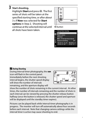 Page 243219
3Start shooting.
Highlight Start and press  J.
 The first 
series of shots will be taken at the 
specified starting time, or after about 
3s if  Now was selected for  Start 
options  in Step 2.
 Shooting will 
continue at the selected interval until 
all shots have been taken.
ADuring Shooting
During interval timer photography, the  Q 
icon will flash in the control panel.
 Immediately before the next shooting 
interval begins, the shutter speed display 
will show the number of intervals 
remaining,...