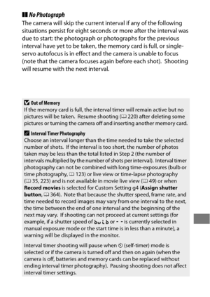 Page 245221
❚❚No Photograph
The camera will skip the current interval if any of the following 
situations persist for eight seconds or more after the interval was 
due to start: the photograph or photographs for the previous 
interval have yet to be taken, the memory card is full, or single-
servo autofocus is in effect and  the camera is unable to focus 
(note that the camera focuses again before each shot).
 Shooting 
will resume with the next interval.
DOut of Memory
If the memory card is full, the interval...