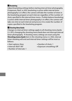 Page 246222
ABracketing
Adjust bracketing settings before starting interval timer photography. If exposure, flash, or ADL bracketi ng is active while interval timer 
photography is in effect, the camera will take the number of shots in 
the bracketing program at each inte rval, regardless of the number of 
shots specified in the interval timer menu.
 If white balance bracketing 
is active while interval timer photography is in effect, the camera will 
take one shot at each interval and process it to create the...