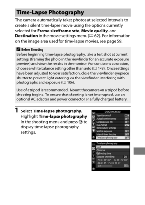 Page 247223
The camera automatically takes photos at selected intervals to 
create a silent time-lapse movie using the options currently 
selected for Frame size/frame rate , Movie quality , and 
Destination  in the movie settings menu ( 062).
 For information 
on the image area used for time-lapse movies, see page 59.
1Select  Time-lapse photography .
Highlight  Time-lapse photography  
in the shooting menu and press 2 to 
display time-lapse photography 
settings.
Time-Lapse Photography
ABefore Shooting
Before...