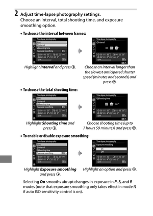 Page 248224
2Adjust time-lapse photography settings.
Choose an interval, total shooting time, and exposure 
smoothing option.
•To choose the interval between frames:
• To choose the total shooting time:
• To enable or disabl e exposure smoothing:
Selecting On smooths abrupt changes in exposure in  e, f , and  g 
modes (note that exposure smoothi ng only takes effect in mode h 
if auto ISO sensitivity control is on). Highlight 
Interval and press  2. Choose an interval longer than 
the slowest anticipated shutter...