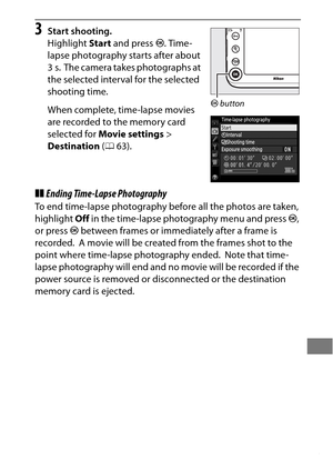 Page 249225
3Start shooting.
Highlight Start and press  J. Time-
lapse photography starts after about 
3s.
 The camera takes photographs at 
the selected interval for the selected 
shooting time.
When complete, time-lapse movies 
are recorded to the memory card 
selected for  Movie settings > 
Destination  (0 63).
❚❚Ending Time-Lapse Photography
To end time-lapse photography before all the photos are taken, 
highlight  Off in the time-lapse photography menu and press  J, 
or press  J between frames or...