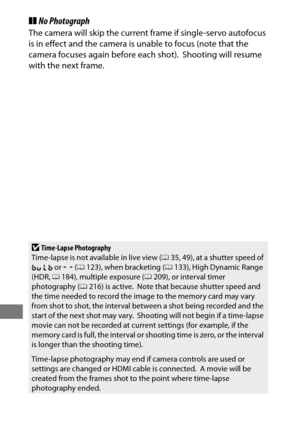 Page 250226
❚❚No Photograph
The camera will skip the current frame if single-servo autofocus 
is in effect and the camera is unable to focus (note that the 
camera focuses again before each shot).
 Shooting will resume 
with the next frame.
DTime-Lapse Photography
Time-lapse is not available in live view ( 035, 49), at a shutter speed of 
A  or & (0 123), when bracketing ( 0133), High Dynamic Range 
(HDR,  0184), multiple exposure ( 0209), or interval timer 
photography ( 0216) is active.
 Note that because...