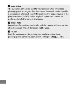 Page 252228
AImage Review
The  K button can not be used to view pictures while time-lapse 
photography is in progress, but the  current frame will be displayed for 
a few seconds after each shot if  On is selected for  Image review in the 
playback menu ( 0287).
 Other playback operations can not be 
performed while the frame is displayed.
ARelease Mode
Regardless of the release mode select ed, the camera will take one shot 
at each interval.
 The self-timer can not be used.
ASee Also
For information on setting...