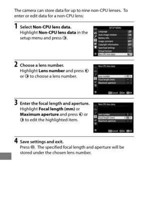 Page 254230
The camera can store data for up to nine non-CPU lenses. To  
enter or edit data for a non-CPU lens:
1Select  Non-CPU lens data .
Highlight  Non-CPU lens data  in the 
setup menu and press  2.
2Choose a lens number.
Highlight  Lens number  and press 4 
or  2 to choose a lens number.
3Enter the focal length and aperture.
Highlight  Focal length (mm)  or 
Maximum aperture  and press 4 or 
2  to edit the highlighted item.
4Save settings and exit.
Press  J.
 The specified focal length and aperture will...