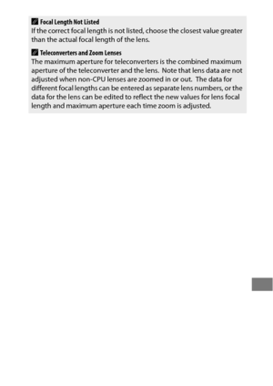 Page 255231
AFocal Length Not Listed
If the correct focal length is not listed, choose the closest value greater 
than the actual focal length of the lens.
ATeleconverters and Zoom Lenses
The maximum aperture for teleconv erters is the combined maximum 
aperture of the teleconverter and the lens.
 Note that lens data are not 
adjusted when non-CPU lenses are zoomed in or out. The data for 
different focal lengths can be entered as separate lens numbers, or the 
data for the lens can be edited to reflect the new...